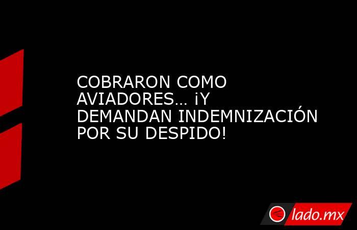 COBRARON COMO AVIADORES… ¡Y DEMANDAN INDEMNIZACIÓN POR SU DESPIDO!. Noticias en tiempo real