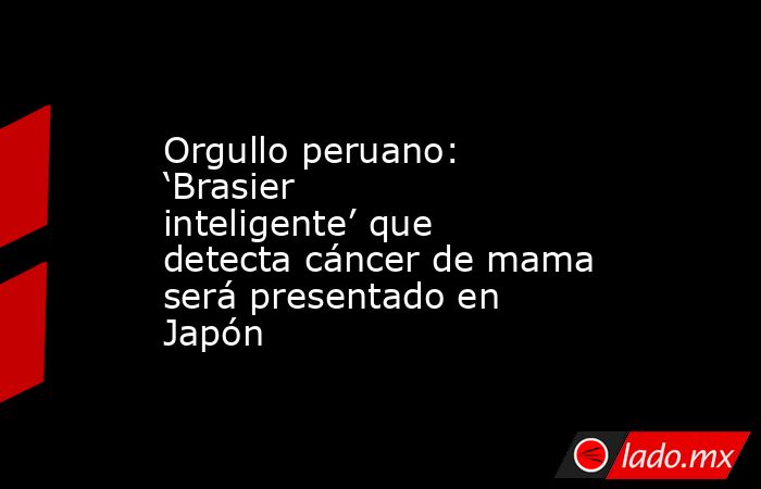 Orgullo peruano: ‘Brasier inteligente’ que detecta cáncer de mama será presentado en Japón  . Noticias en tiempo real