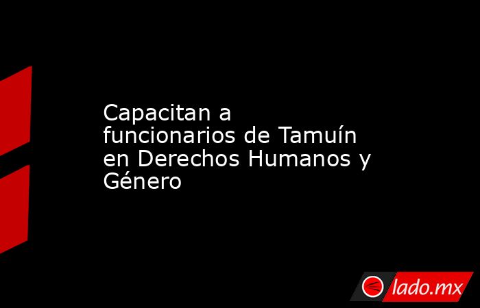 Capacitan a funcionarios de Tamuín en Derechos Humanos y Género. Noticias en tiempo real