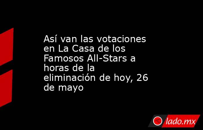 Así van las votaciones en La Casa de los Famosos All-Stars a horas de la eliminación de hoy, 26 de mayo. Noticias en tiempo real