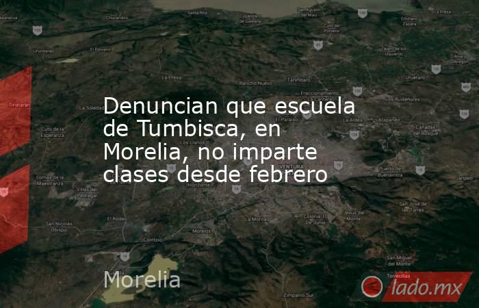 Denuncian que escuela de Tumbisca, en Morelia, no imparte clases desde febrero. Noticias en tiempo real