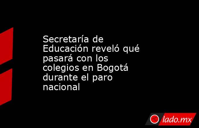 Secretaría de Educación reveló qué pasará con los  colegios en Bogotá durante el paro nacional . Noticias en tiempo real