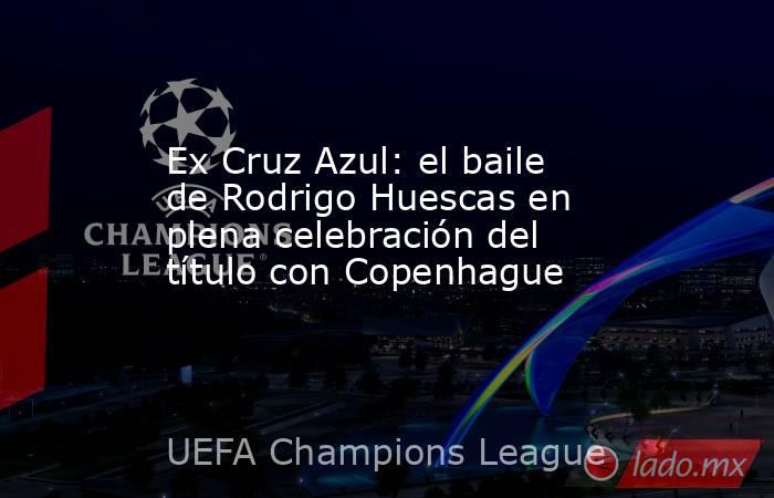 Ex Cruz Azul: el baile de Rodrigo Huescas en plena celebración del título con Copenhague. Noticias en tiempo real