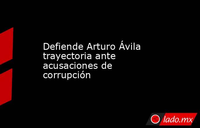 Defiende Arturo Ávila trayectoria ante acusaciones de corrupción. Noticias en tiempo real