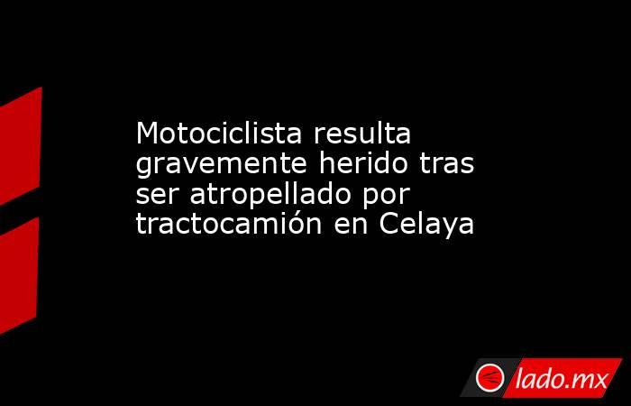 Motociclista resulta gravemente herido tras ser atropellado por tractocamión en Celaya. Noticias en tiempo real