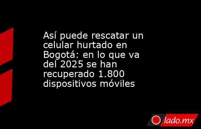 Así puede rescatar un celular hurtado en Bogotá: en lo que va del 2025 se han recuperado 1.800 dispositivos móviles  . Noticias en tiempo real