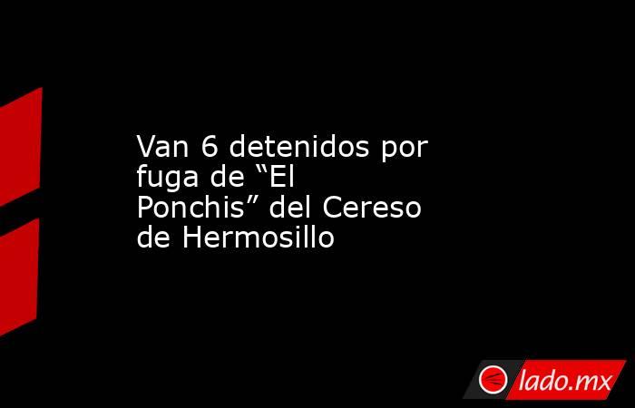 Van 6 detenidos por fuga de “El Ponchis” del Cereso de Hermosillo. Noticias en tiempo real