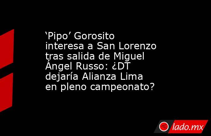 ‘Pipo’ Gorosito interesa a San Lorenzo tras salida de Miguel Ángel Russo: ¿DT dejaría Alianza Lima en pleno campeonato?. Noticias en tiempo real