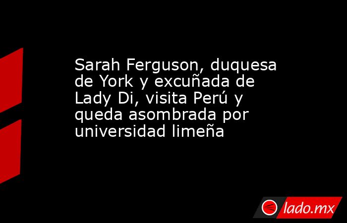 Sarah Ferguson, duquesa de York y excuñada de Lady Di, visita Perú y queda asombrada por universidad limeña. Noticias en tiempo real