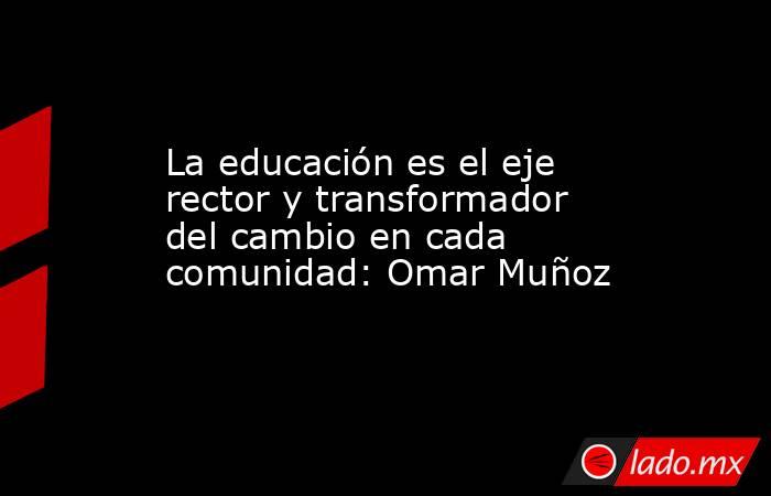 La educación es el eje rector y transformador del cambio en cada comunidad: Omar Muñoz. Noticias en tiempo real