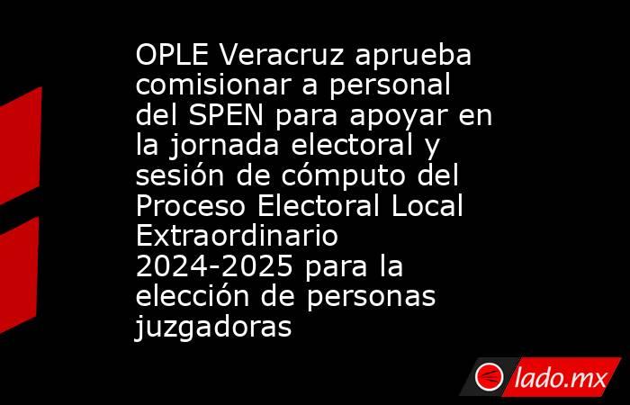 OPLE Veracruz aprueba comisionar a personal del SPEN para apoyar en la jornada electoral y sesión de cómputo del Proceso Electoral Local Extraordinario 2024-2025 para la elección de personas juzgadoras. Noticias en tiempo real