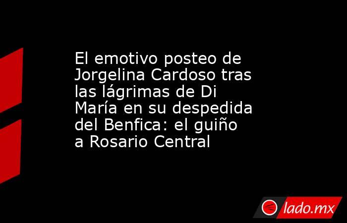 El emotivo posteo de Jorgelina Cardoso tras las lágrimas de Di María en su despedida del Benfica: el guiño a Rosario Central. Noticias en tiempo real
