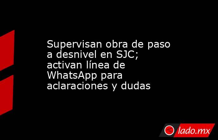 Supervisan obra de paso a desnivel en SJC; activan línea de WhatsApp para aclaraciones y dudas. Noticias en tiempo real