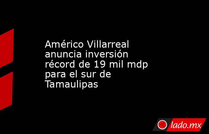 Américo Villarreal anuncia inversión récord de 19 mil mdp para el sur de Tamaulipas. Noticias en tiempo real