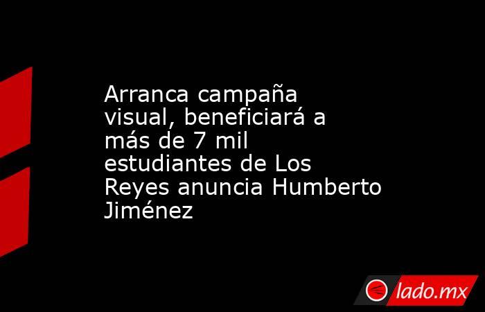 Arranca campaña visual, beneficiará a más de 7 mil estudiantes de Los Reyes anuncia Humberto Jiménez. Noticias en tiempo real