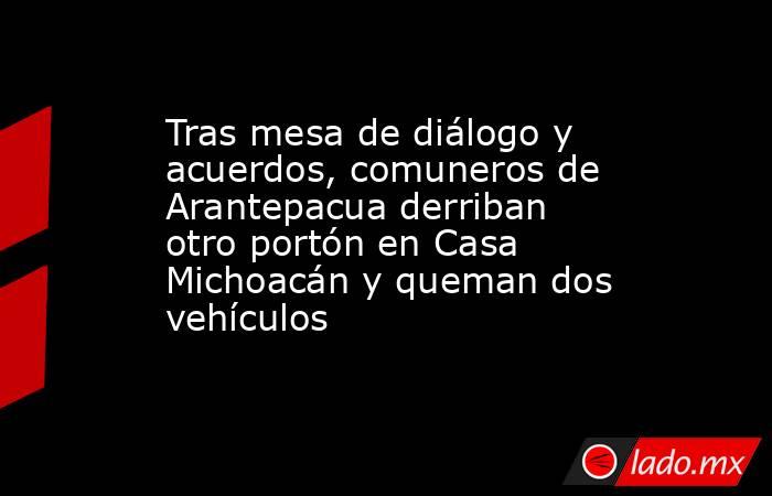 Tras mesa de diálogo y acuerdos, comuneros de Arantepacua derriban otro portón en Casa Michoacán y queman dos vehículos. Noticias en tiempo real