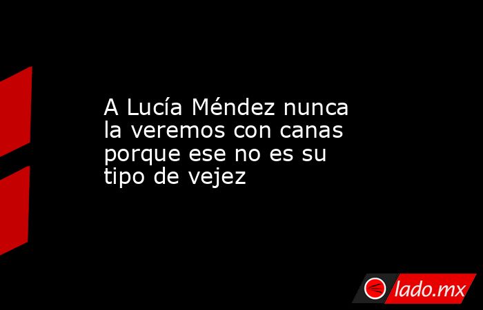 A Lucía Méndez nunca la veremos con canas porque ese no es su tipo de vejez. Noticias en tiempo real