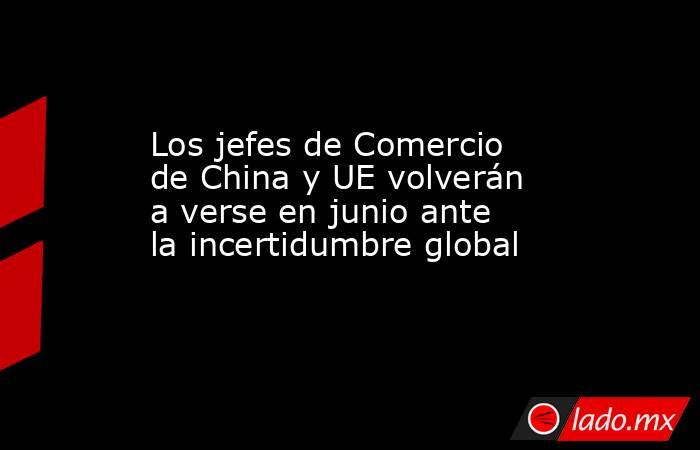 Los jefes de Comercio de China y UE volverán a verse en junio ante la incertidumbre global. Noticias en tiempo real