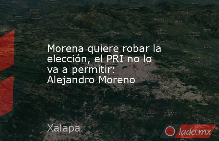 Morena quiere robar la elección, el PRI no lo va a permitir: Alejandro Moreno. Noticias en tiempo real