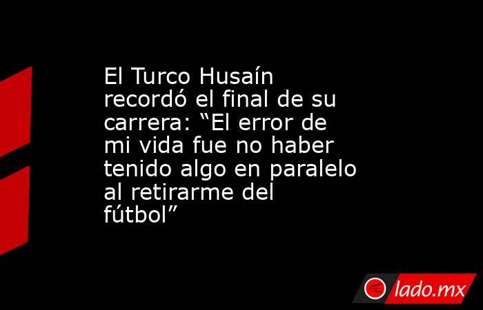 El Turco Husaín recordó el final de su carrera: “El error de mi vida fue no haber tenido algo en paralelo al retirarme del fútbol”. Noticias en tiempo real