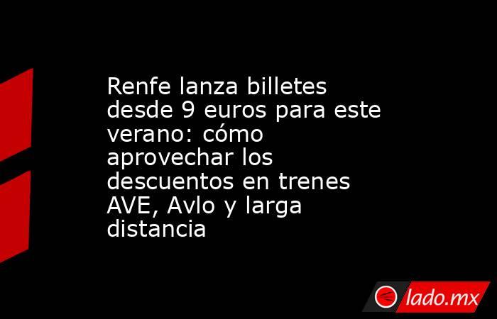 Renfe lanza billetes desde 9 euros para este verano: cómo aprovechar los descuentos en trenes AVE, Avlo y larga distancia. Noticias en tiempo real