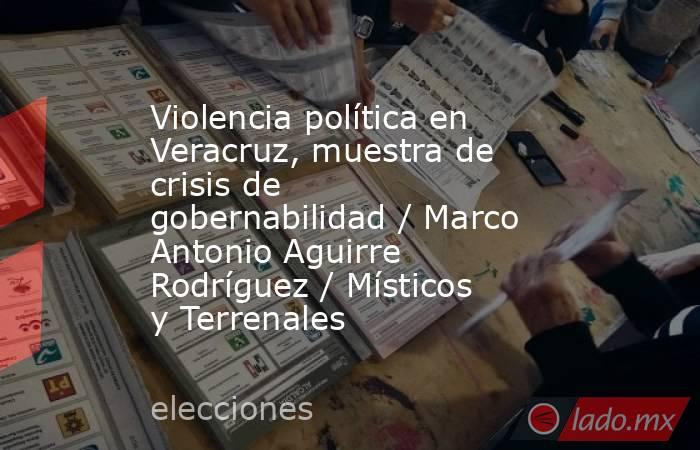 Violencia política en Veracruz, muestra de crisis de gobernabilidad / Marco Antonio Aguirre Rodríguez / Místicos y Terrenales. Noticias en tiempo real
