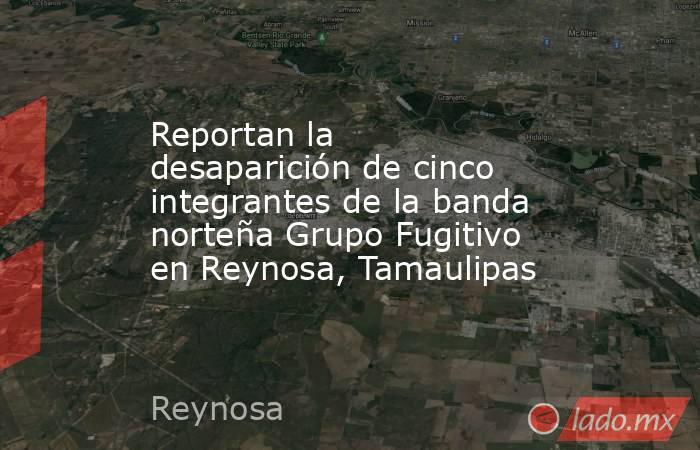 Reportan la desaparición de cinco integrantes de la banda norteña Grupo Fugitivo en Reynosa, Tamaulipas. Noticias en tiempo real