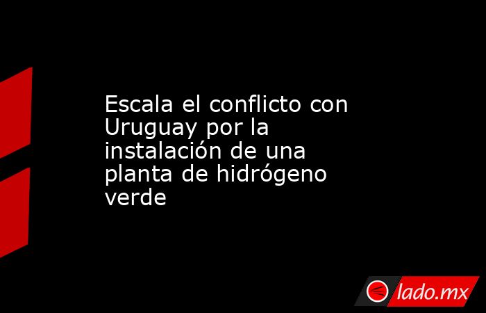 Escala el conflicto con Uruguay por la instalación de una planta de hidrógeno verde. Noticias en tiempo real