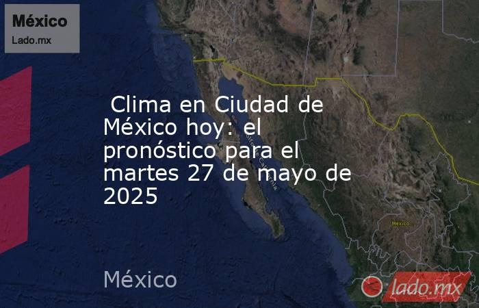  Clima en Ciudad de México hoy: el pronóstico para el martes 27 de mayo de 2025. Noticias en tiempo real