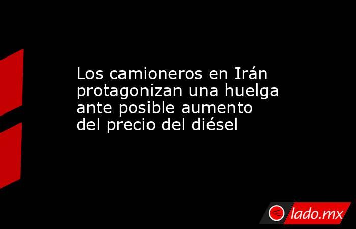 Los camioneros en Irán protagonizan una huelga ante posible aumento del precio del diésel. Noticias en tiempo real