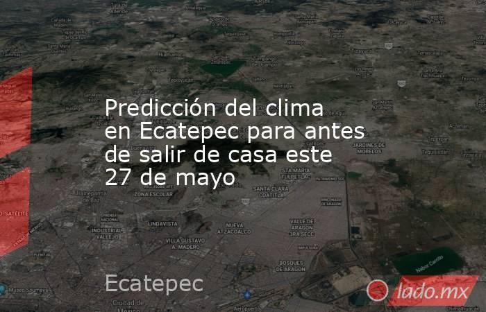 Predicción del clima en Ecatepec para antes de salir de casa este 27 de mayo. Noticias en tiempo real