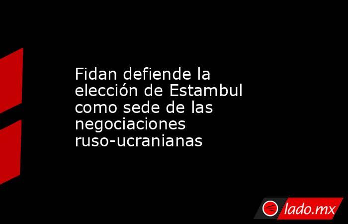 Fidan defiende la elección de Estambul como sede de las negociaciones ruso-ucranianas. Noticias en tiempo real