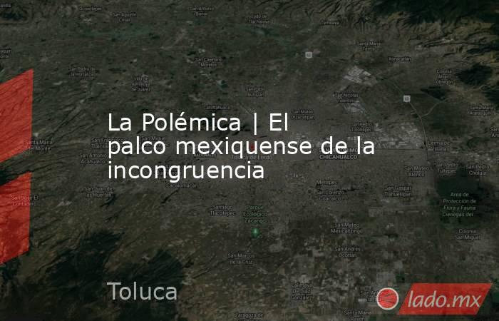 La Polémica | El palco mexiquense de la incongruencia. Noticias en tiempo real