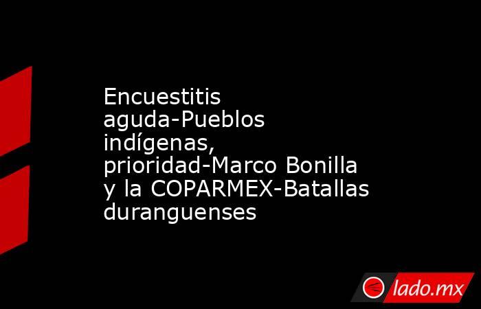 Encuestitis aguda-Pueblos indígenas, prioridad-Marco Bonilla y la COPARMEX-Batallas duranguenses. Noticias en tiempo real