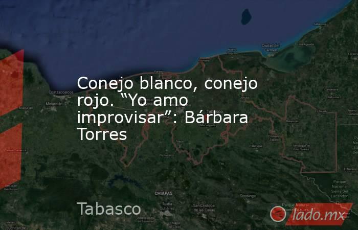 Conejo blanco, conejo rojo. “Yo amo improvisar”: Bárbara Torres. Noticias en tiempo real