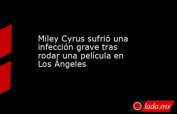 Miley Cyrus sufrió una infección grave tras rodar una película en Los Ángeles. Noticias en tiempo real