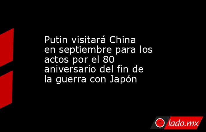 Putin visitará China en septiembre para los actos por el 80 aniversario del fin de la guerra con Japón. Noticias en tiempo real