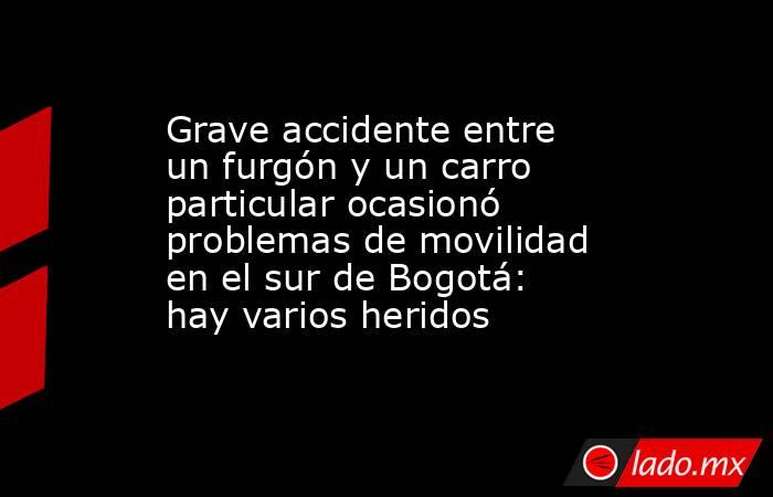 Grave accidente entre un furgón y un carro particular ocasionó problemas de movilidad en el sur de Bogotá: hay varios heridos. Noticias en tiempo real