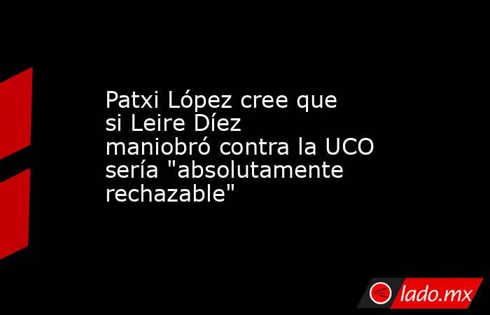Patxi López cree que si Leire Díez maniobró contra la UCO sería 