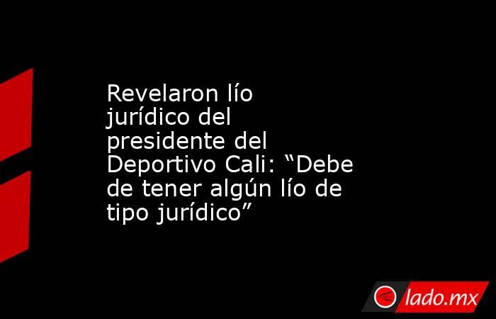 Revelaron lío jurídico del presidente del Deportivo Cali: “Debe de tener algún lío de tipo jurídico”. Noticias en tiempo real