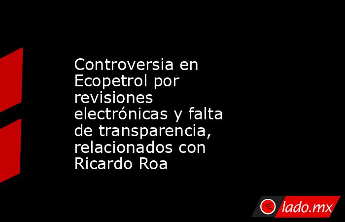 Controversia en Ecopetrol por revisiones electrónicas y falta de transparencia, relacionados con Ricardo Roa . Noticias en tiempo real