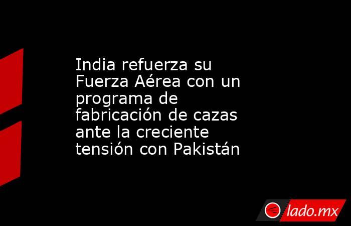 India refuerza su Fuerza Aérea con un programa de fabricación de cazas ante la creciente tensión con Pakistán. Noticias en tiempo real