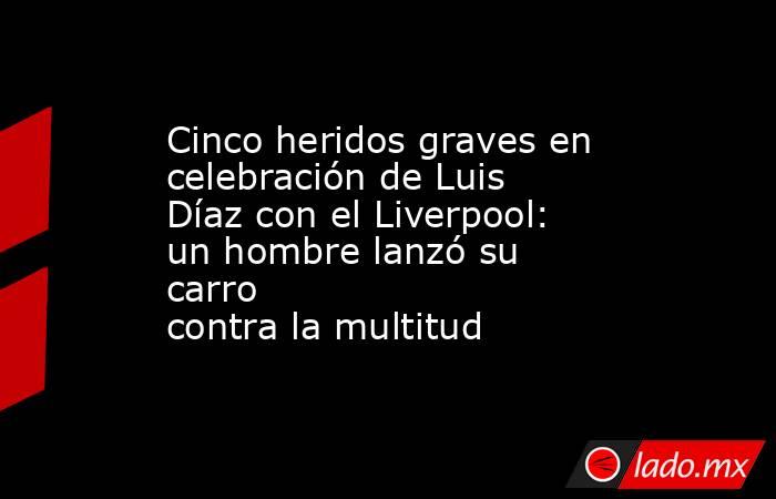 Cinco heridos graves en celebración de Luis Díaz con el Liverpool: un hombre lanzó su carro contra la multitud . Noticias en tiempo real