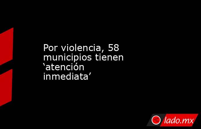 Por violencia, 58 municipios tienen ‘atención inmediata’. Noticias en tiempo real