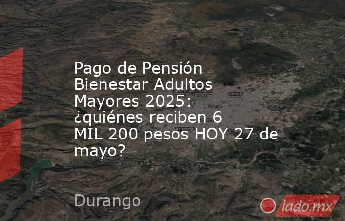 Pago de Pensión Bienestar Adultos Mayores 2025: ¿quiénes reciben 6 MIL 200 pesos HOY 27 de mayo?. Noticias en tiempo real