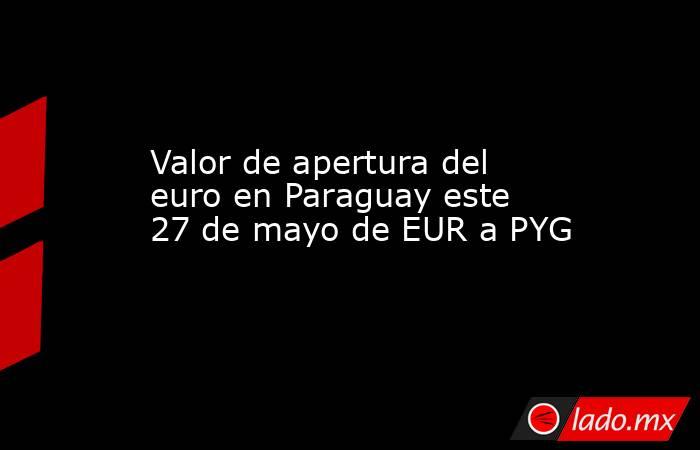 Valor de apertura del euro en Paraguay este 27 de mayo de EUR a PYG. Noticias en tiempo real