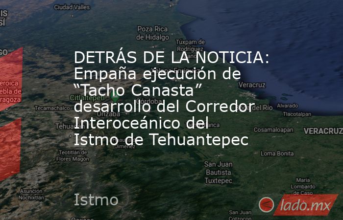 DETRÁS DE LA NOTICIA: Empaña ejecución de “Tacho Canasta” desarrollo del Corredor Interoceánico del Istmo de Tehuantepec. Noticias en tiempo real