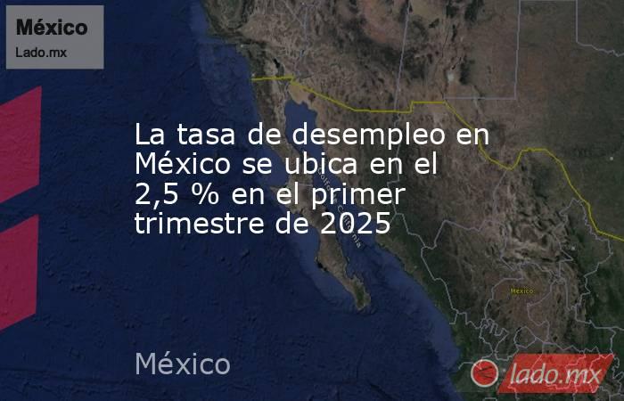 La tasa de desempleo en México se ubica en el 2,5 % en el primer trimestre de 2025. Noticias en tiempo real