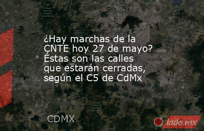 ¿Hay marchas de la CNTE hoy 27 de mayo? Éstas son las calles que estarán cerradas, según el C5 de CdMx. Noticias en tiempo real