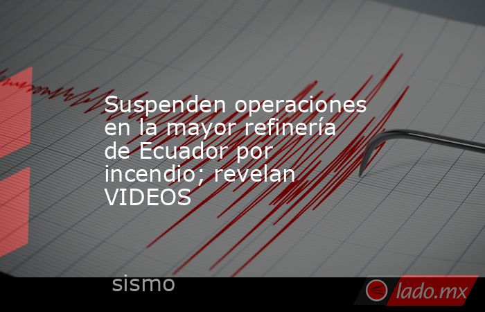 Suspenden operaciones en la mayor refinería de Ecuador por incendio; revelan VIDEOS. Noticias en tiempo real